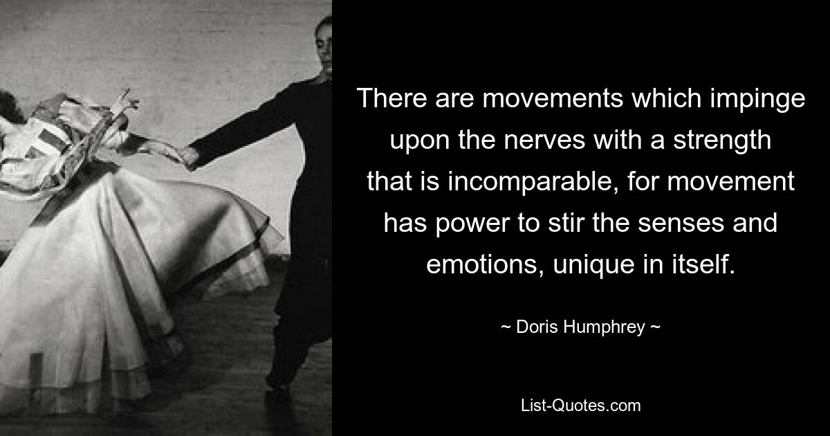 There are movements which impinge upon the nerves with a strength that is incomparable, for movement has power to stir the senses and emotions, unique in itself. — © Doris Humphrey