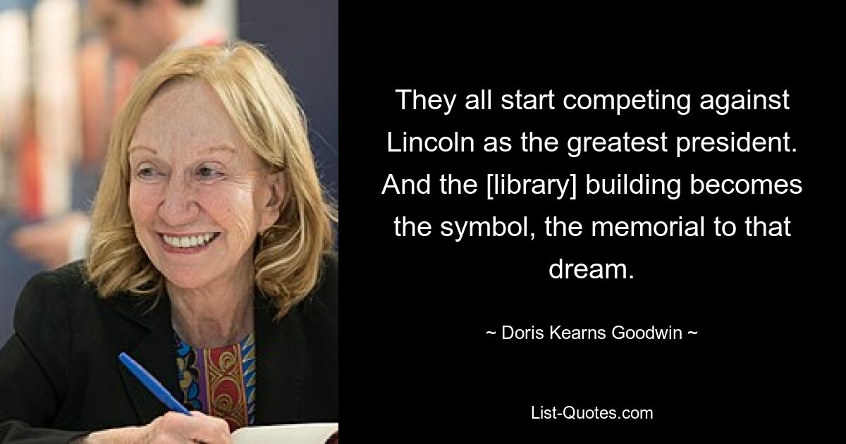 They all start competing against Lincoln as the greatest president. And the [library] building becomes the symbol, the memorial to that dream. — © Doris Kearns Goodwin