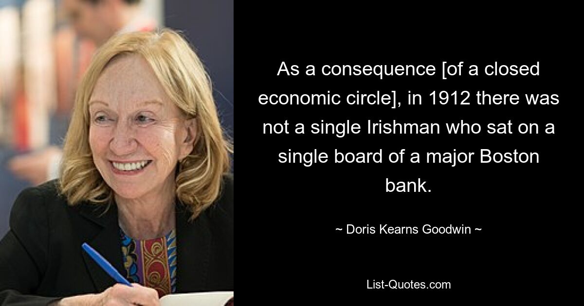 As a consequence [of a closed economic circle], in 1912 there was not a single Irishman who sat on a single board of a major Boston bank. — © Doris Kearns Goodwin