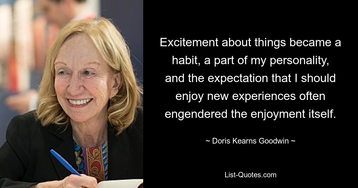 Excitement about things became a habit, a part of my personality, and the expectation that I should enjoy new experiences often engendered the enjoyment itself. — © Doris Kearns Goodwin