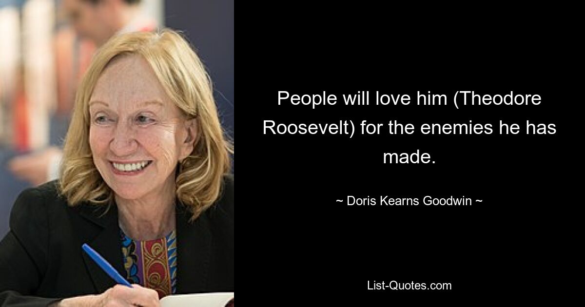 People will love him (Theodore Roosevelt) for the enemies he has made. — © Doris Kearns Goodwin