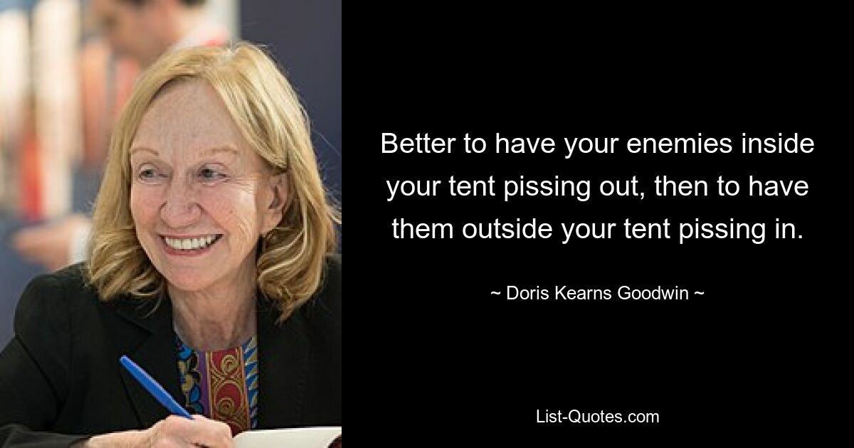 Better to have your enemies inside your tent pissing out, then to have them outside your tent pissing in. — © Doris Kearns Goodwin