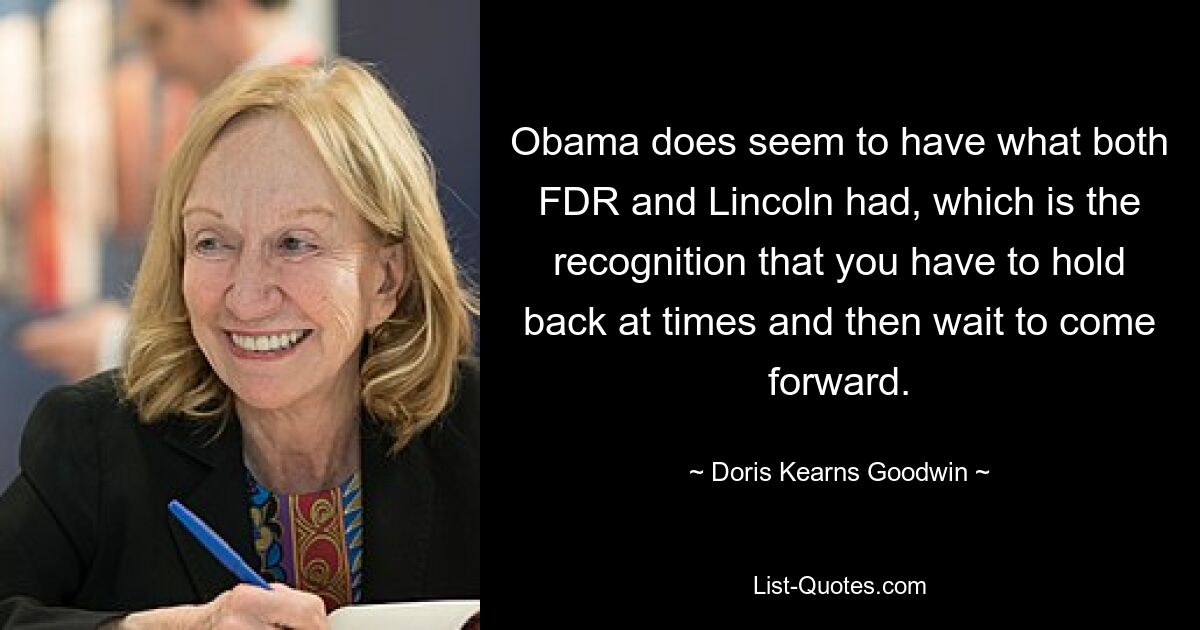 Obama does seem to have what both FDR and Lincoln had, which is the recognition that you have to hold back at times and then wait to come forward. — © Doris Kearns Goodwin