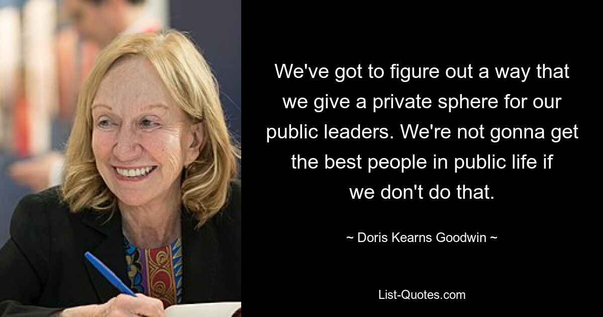 We've got to figure out a way that we give a private sphere for our public leaders. We're not gonna get the best people in public life if we don't do that. — © Doris Kearns Goodwin