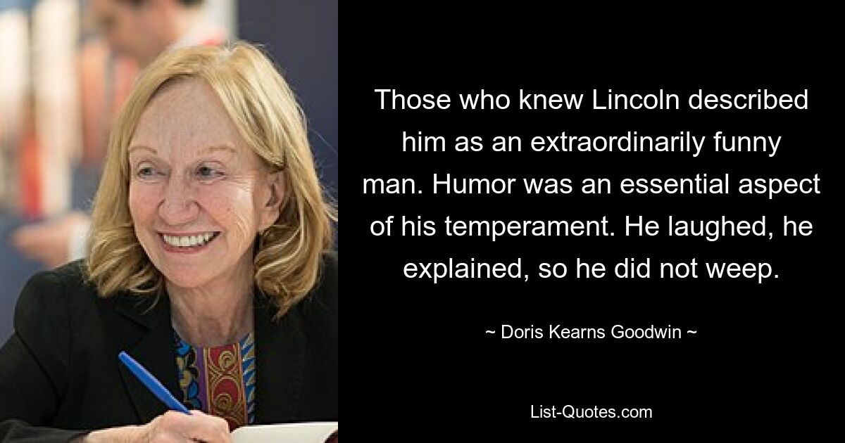 Those who knew Lincoln described him as an extraordinarily funny man. Humor was an essential aspect of his temperament. He laughed, he explained, so he did not weep. — © Doris Kearns Goodwin