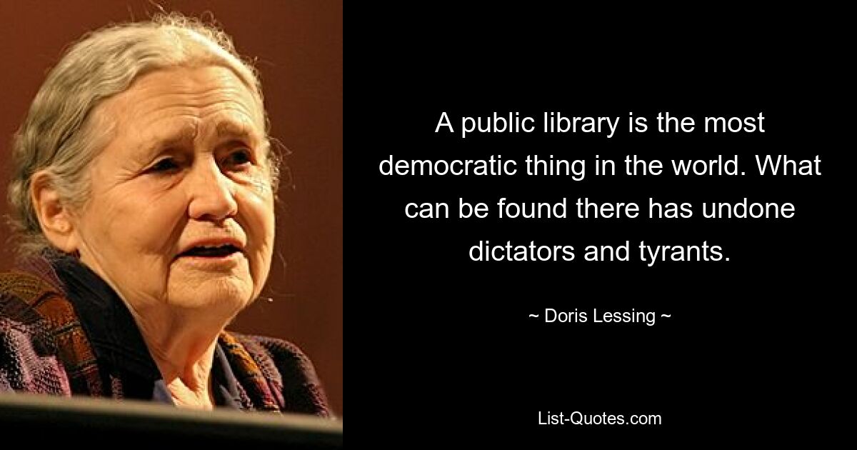 A public library is the most democratic thing in the world. What can be found there has undone dictators and tyrants. — © Doris Lessing