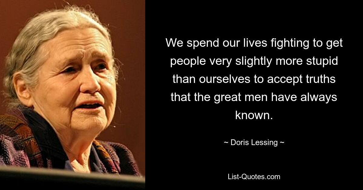 We spend our lives fighting to get people very slightly more stupid than ourselves to accept truths that the great men have always known. — © Doris Lessing