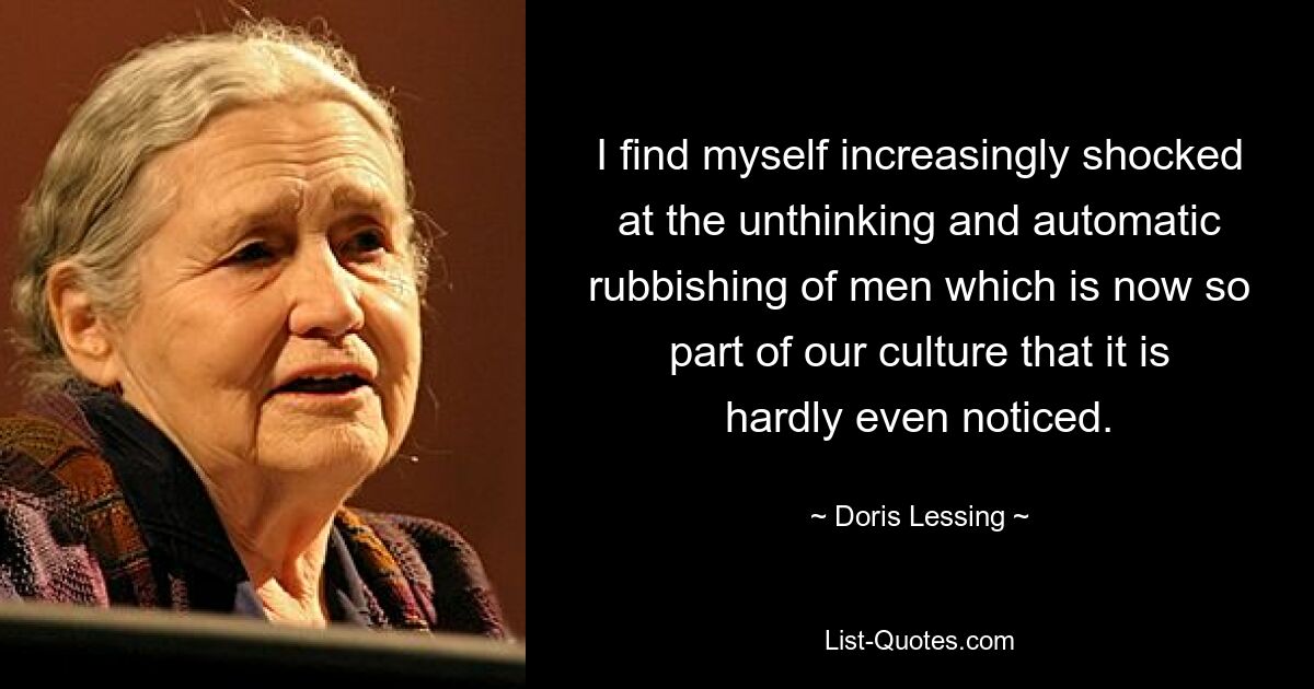 I find myself increasingly shocked at the unthinking and automatic rubbishing of men which is now so part of our culture that it is hardly even noticed. — © Doris Lessing