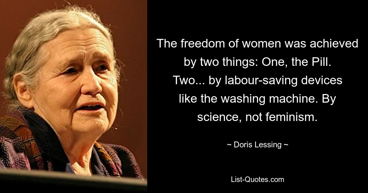 The freedom of women was achieved by two things: One, the Pill. Two... by labour-saving devices like the washing machine. By science, not feminism. — © Doris Lessing