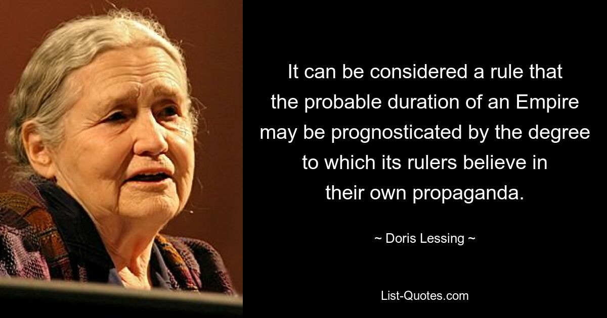 It can be considered a rule that the probable duration of an Empire may be prognosticated by the degree to which its rulers believe in their own propaganda. — © Doris Lessing