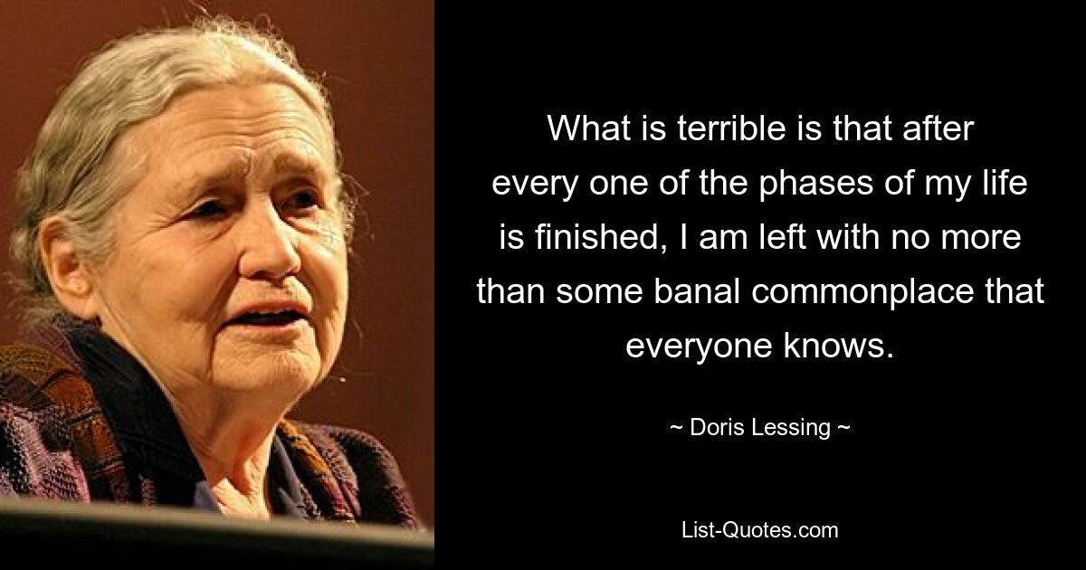 What is terrible is that after every one of the phases of my life is finished, I am left with no more than some banal commonplace that everyone knows. — © Doris Lessing