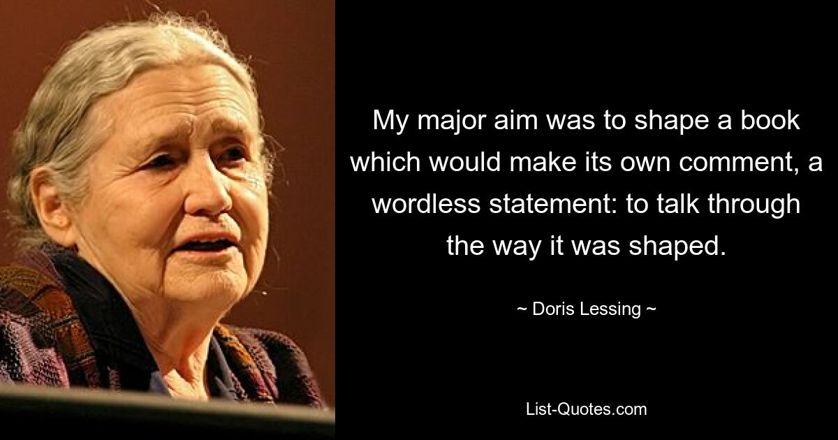 My major aim was to shape a book which would make its own comment, a wordless statement: to talk through the way it was shaped. — © Doris Lessing