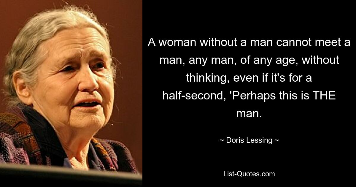 A woman without a man cannot meet a man, any man, of any age, without thinking, even if it's for a half-second, 'Perhaps this is THE man. — © Doris Lessing