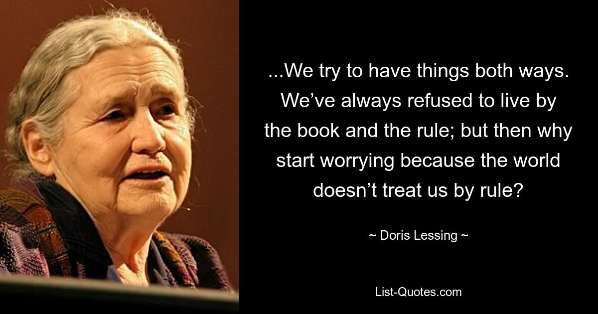 ...We try to have things both ways. We’ve always refused to live by the book and the rule; but then why start worrying because the world doesn’t treat us by rule? — © Doris Lessing