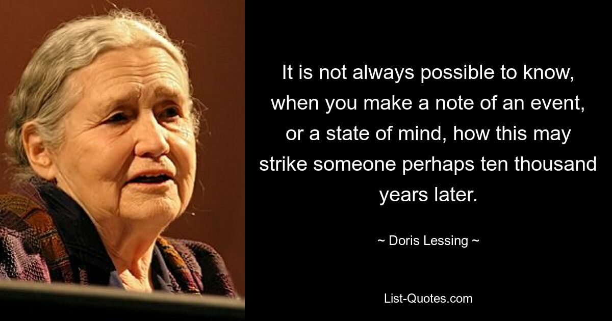 It is not always possible to know, when you make a note of an event, or a state of mind, how this may strike someone perhaps ten thousand years later. — © Doris Lessing