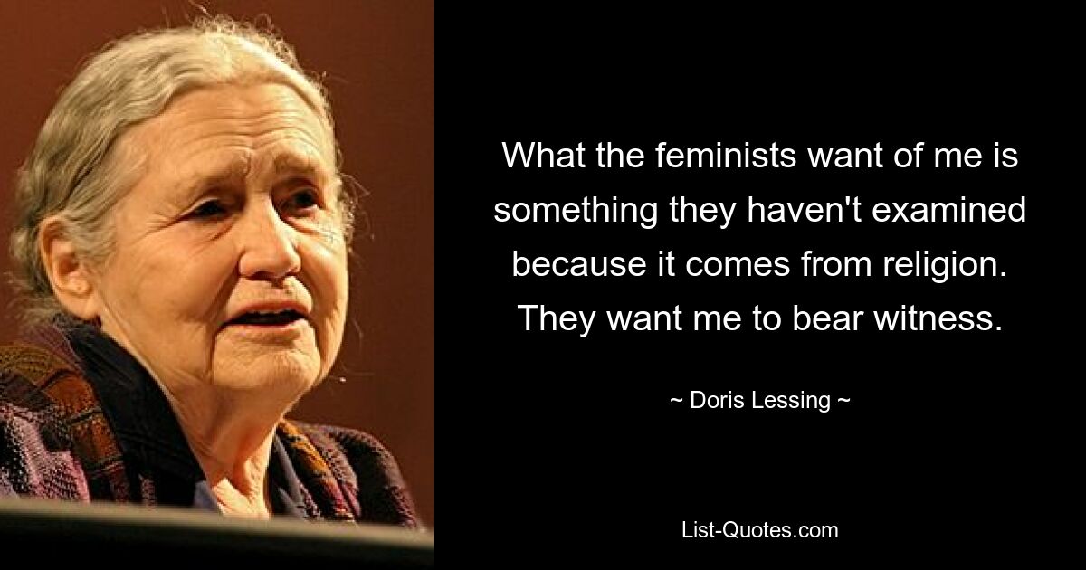 What the feminists want of me is something they haven't examined because it comes from religion. They want me to bear witness. — © Doris Lessing