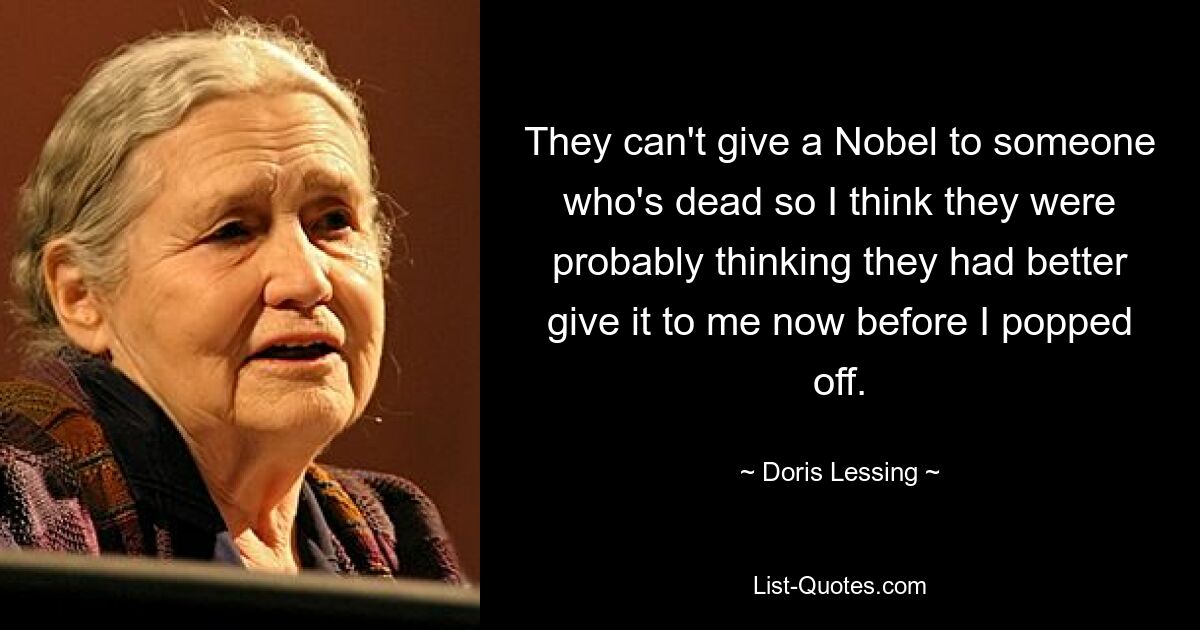 They can't give a Nobel to someone who's dead so I think they were probably thinking they had better give it to me now before I popped off. — © Doris Lessing