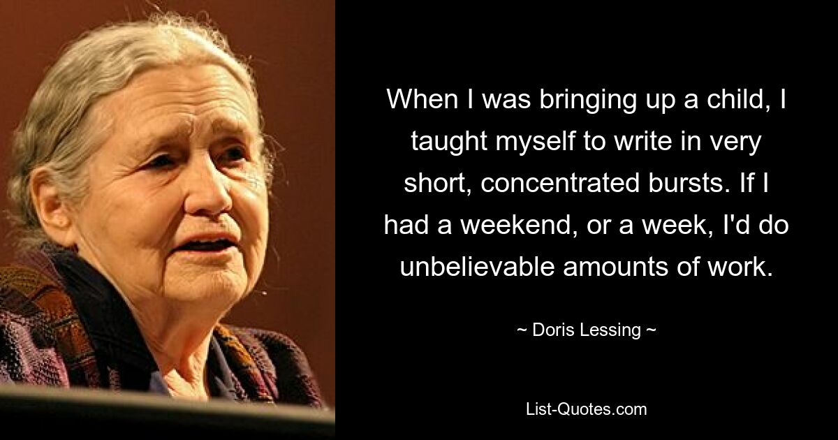 When I was bringing up a child, I taught myself to write in very short, concentrated bursts. If I had a weekend, or a week, I'd do unbelievable amounts of work. — © Doris Lessing