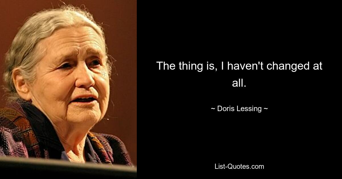 The thing is, I haven't changed at all. — © Doris Lessing