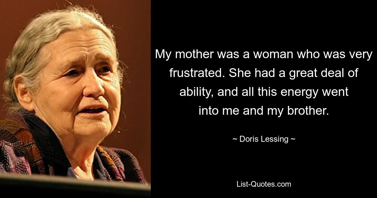 My mother was a woman who was very frustrated. She had a great deal of ability, and all this energy went into me and my brother. — © Doris Lessing