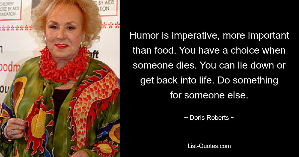 Humor is imperative, more important than food. You have a choice when someone dies. You can lie down or get back into life. Do something for someone else. — © Doris Roberts