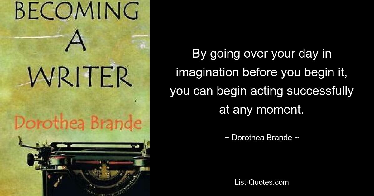 By going over your day in imagination before you begin it, you can begin acting successfully at any moment. — © Dorothea Brande