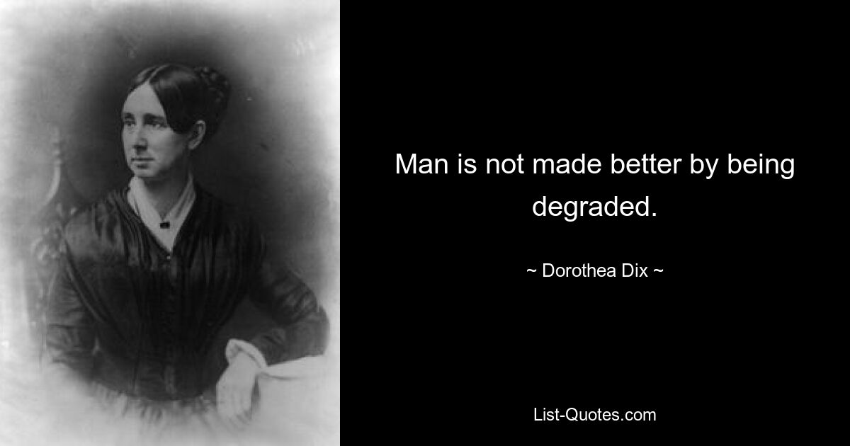 Man is not made better by being degraded. — © Dorothea Dix