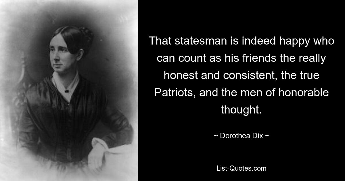 That statesman is indeed happy who can count as his friends the really honest and consistent, the true Patriots, and the men of honorable thought. — © Dorothea Dix