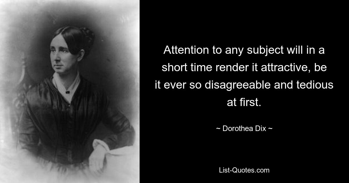 Attention to any subject will in a short time render it attractive, be it ever so disagreeable and tedious at first. — © Dorothea Dix