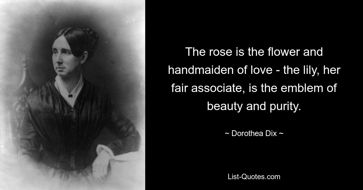 The rose is the flower and handmaiden of love - the lily, her fair associate, is the emblem of beauty and purity. — © Dorothea Dix