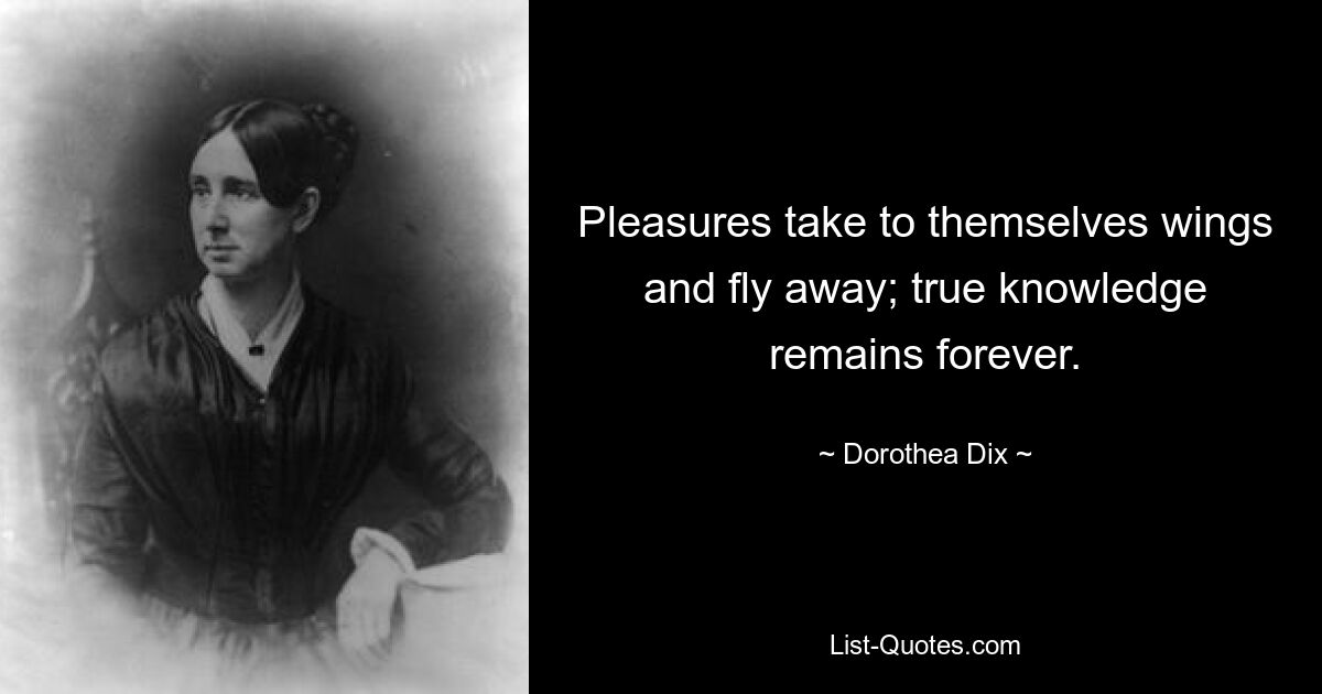 Pleasures take to themselves wings and fly away; true knowledge remains forever. — © Dorothea Dix