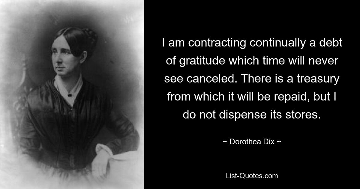 I am contracting continually a debt of gratitude which time will never see canceled. There is a treasury from which it will be repaid, but I do not dispense its stores. — © Dorothea Dix