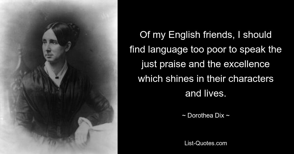 Of my English friends, I should find language too poor to speak the just praise and the excellence which shines in their characters and lives. — © Dorothea Dix