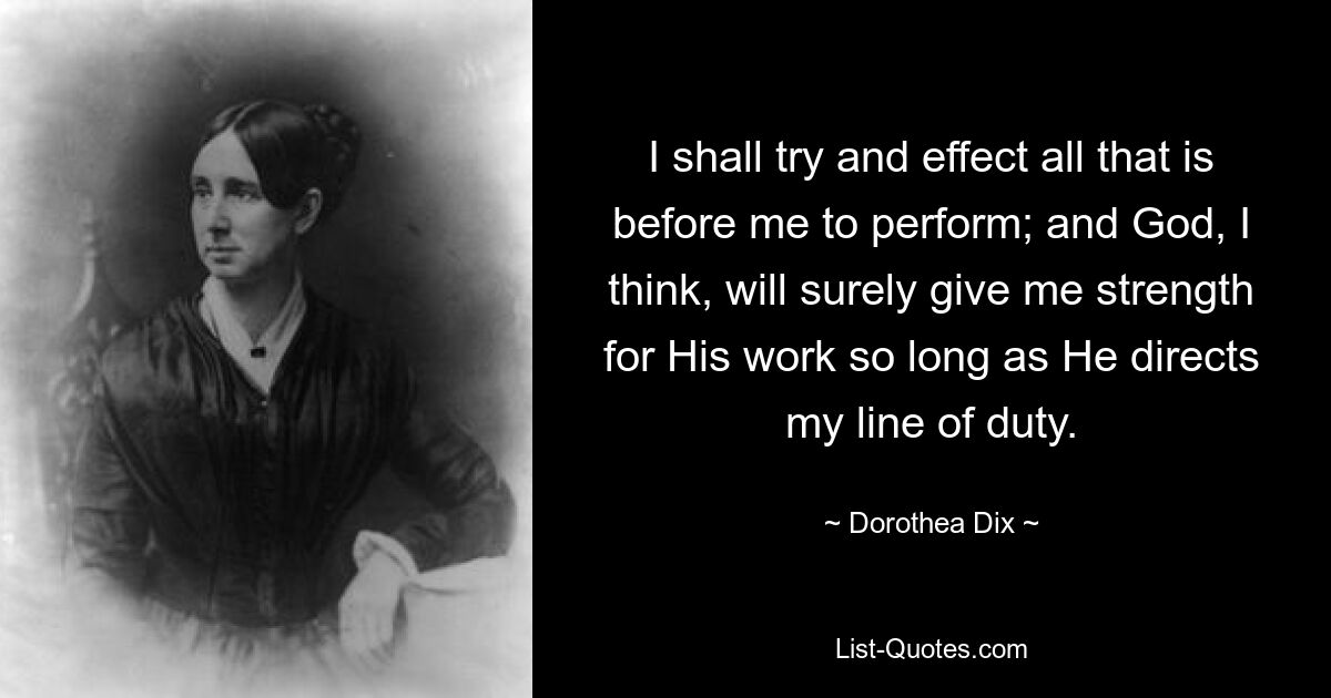 I shall try and effect all that is before me to perform; and God, I think, will surely give me strength for His work so long as He directs my line of duty. — © Dorothea Dix