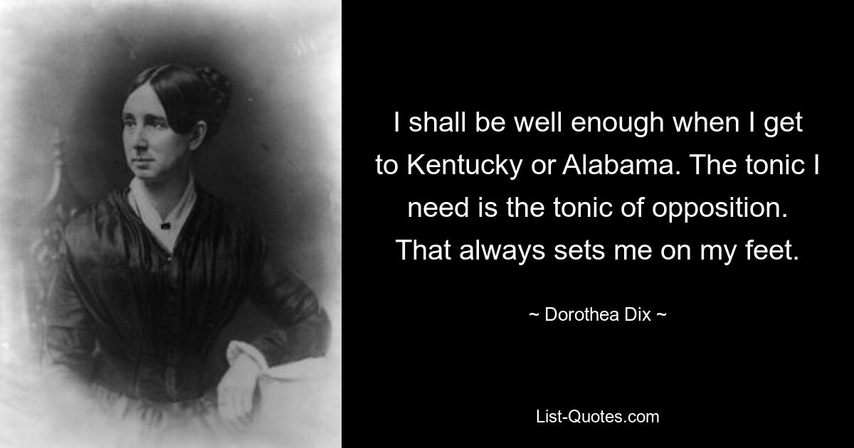 I shall be well enough when I get to Kentucky or Alabama. The tonic I need is the tonic of opposition. That always sets me on my feet. — © Dorothea Dix