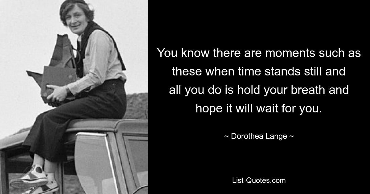 You know there are moments such as these when time stands still and all you do is hold your breath and hope it will wait for you. — © Dorothea Lange