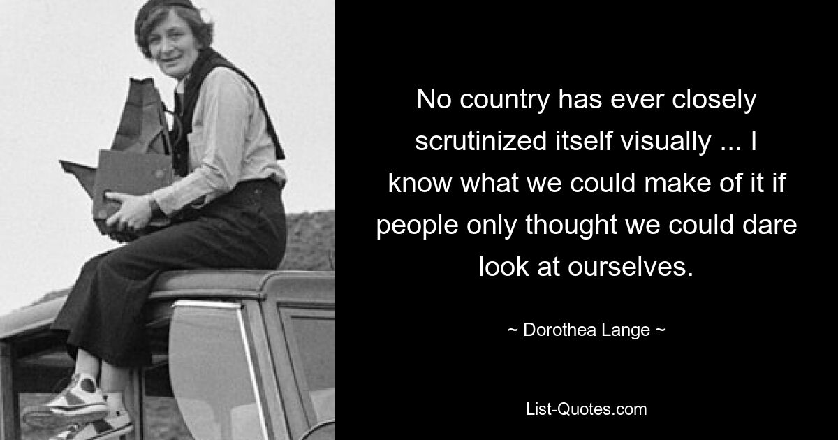 No country has ever closely scrutinized itself visually ... I know what we could make of it if people only thought we could dare look at ourselves. — © Dorothea Lange