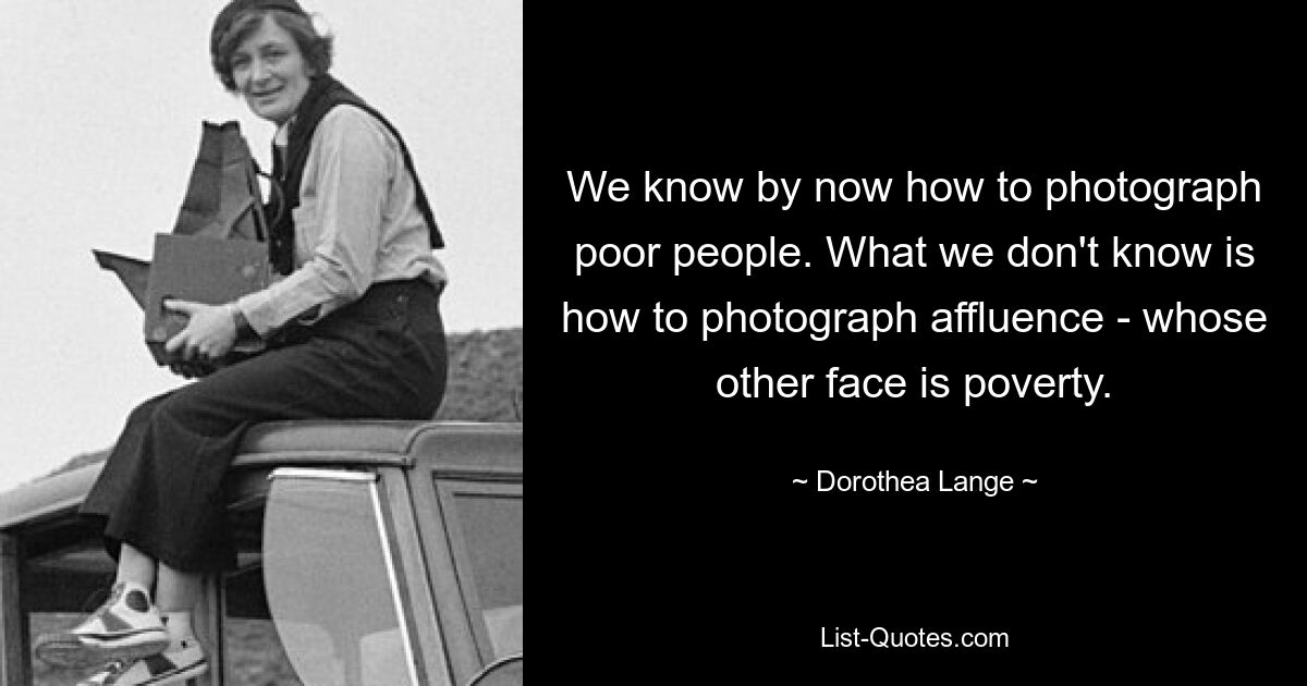 We know by now how to photograph poor people. What we don't know is how to photograph affluence - whose other face is poverty. — © Dorothea Lange