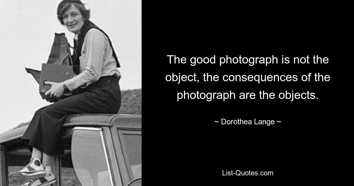 The good photograph is not the object, the consequences of the photograph are the objects. — © Dorothea Lange