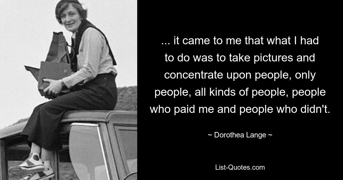 ... it came to me that what I had to do was to take pictures and concentrate upon people, only people, all kinds of people, people who paid me and people who didn't. — © Dorothea Lange