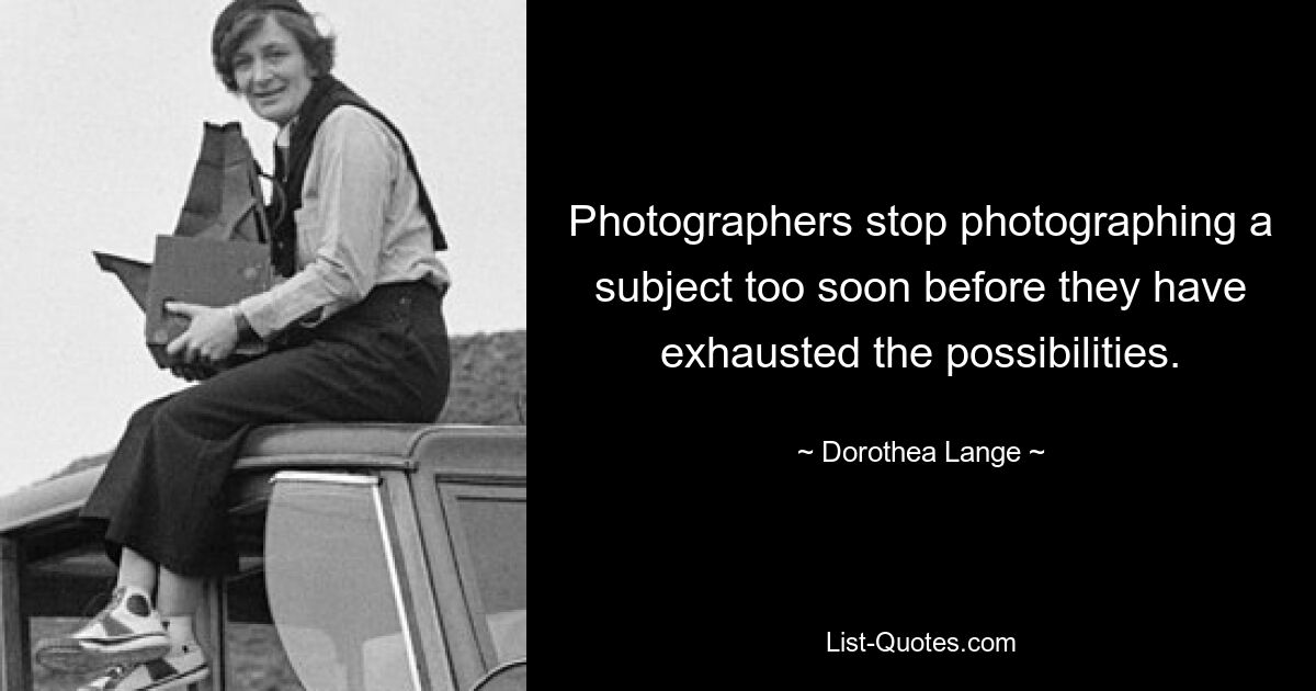 Photographers stop photographing a subject too soon before they have exhausted the possibilities. — © Dorothea Lange