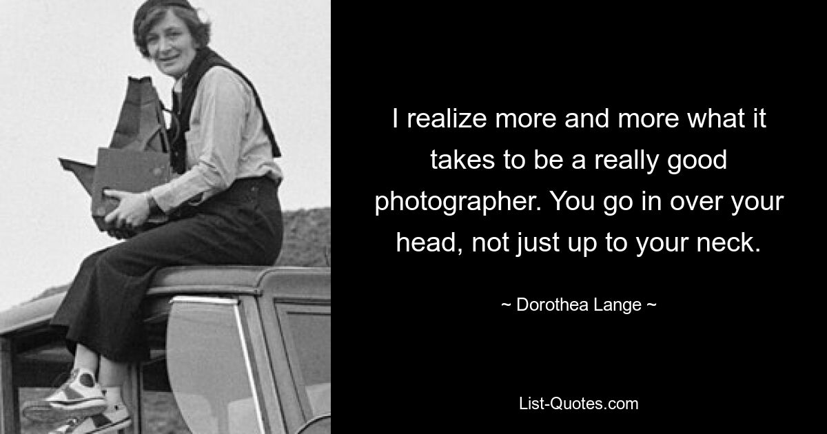 I realize more and more what it takes to be a really good photographer. You go in over your head, not just up to your neck. — © Dorothea Lange