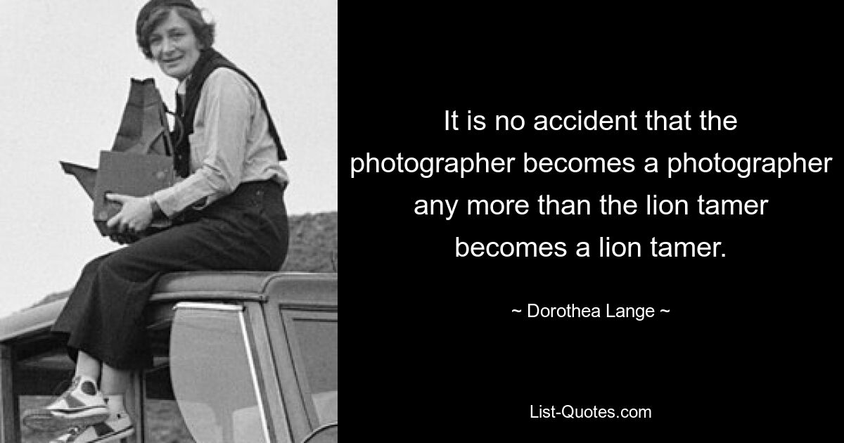 It is no accident that the photographer becomes a photographer any more than the lion tamer becomes a lion tamer. — © Dorothea Lange