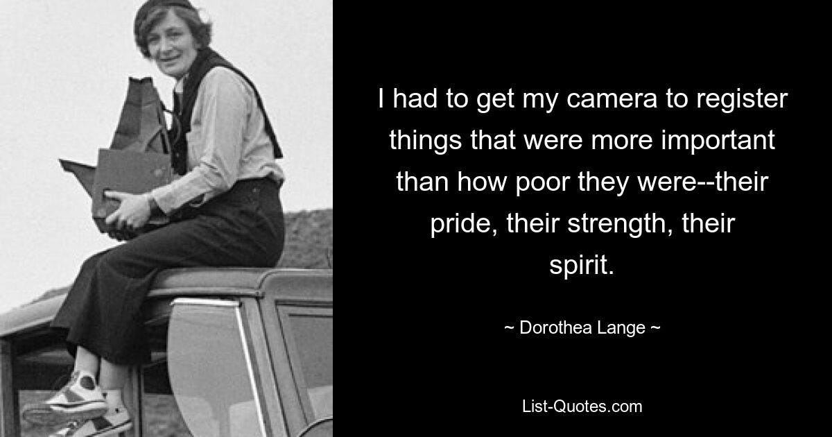 I had to get my camera to register things that were more important than how poor they were--their pride, their strength, their spirit. — © Dorothea Lange