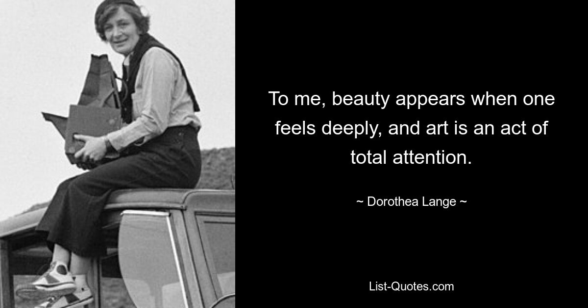 To me, beauty appears when one feels deeply, and art is an act of total attention. — © Dorothea Lange