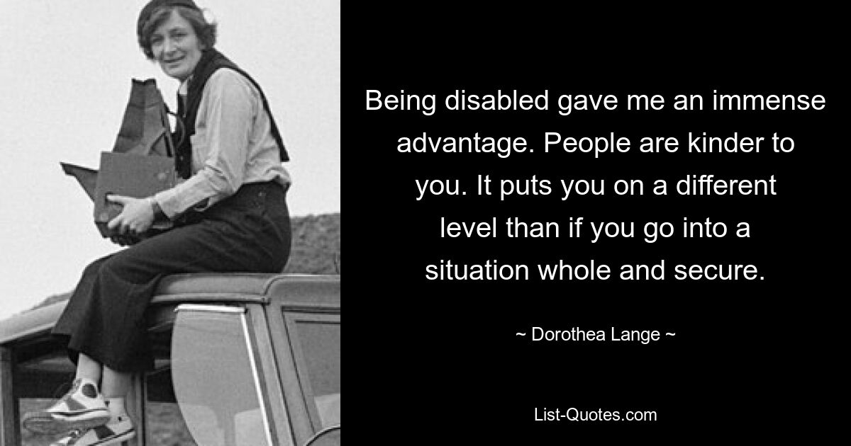 Being disabled gave me an immense advantage. People are kinder to you. It puts you on a different level than if you go into a situation whole and secure. — © Dorothea Lange