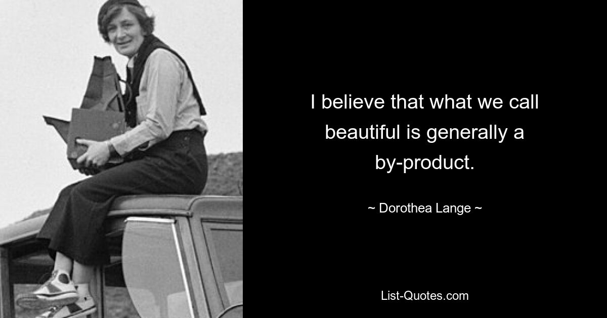 I believe that what we call beautiful is generally a by-product. — © Dorothea Lange