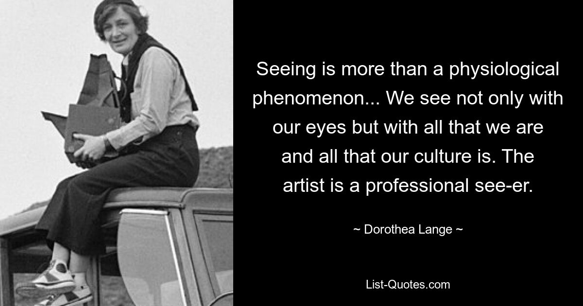 Seeing is more than a physiological phenomenon... We see not only with our eyes but with all that we are and all that our culture is. The artist is a professional see-er. — © Dorothea Lange