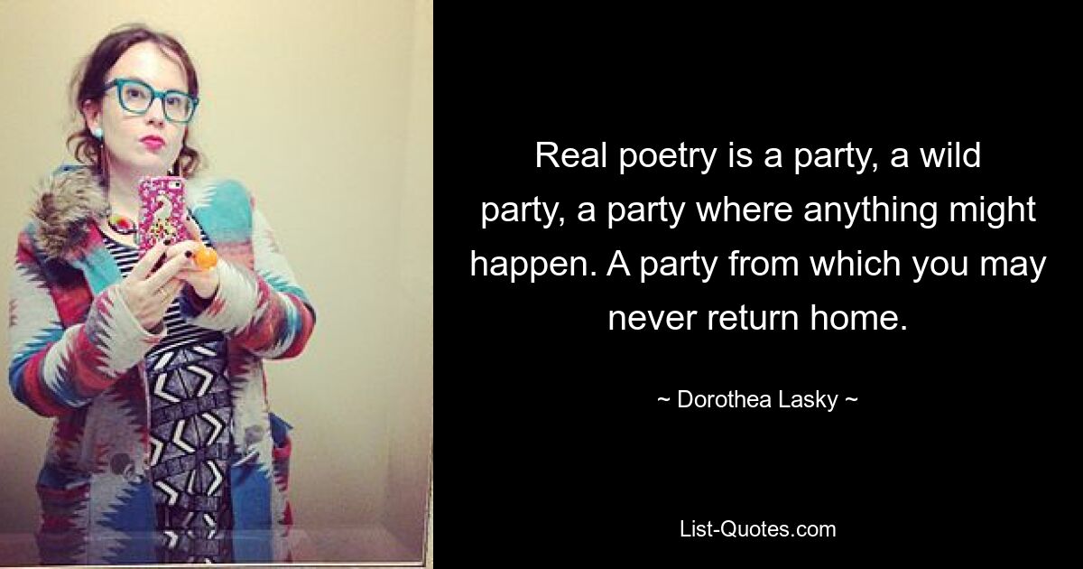 Real poetry is a party, a wild party, a party where anything might happen. A party from which you may never return home. — © Dorothea Lasky