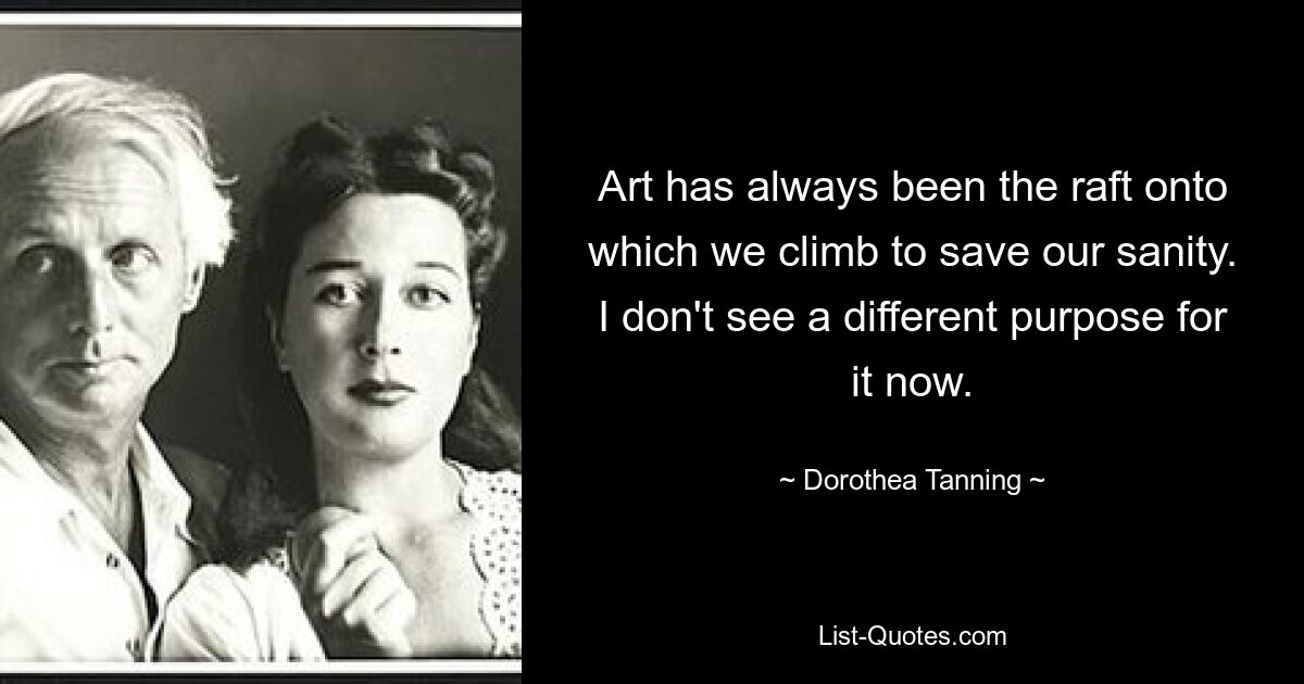 Art has always been the raft onto which we climb to save our sanity. I don't see a different purpose for it now. — © Dorothea Tanning